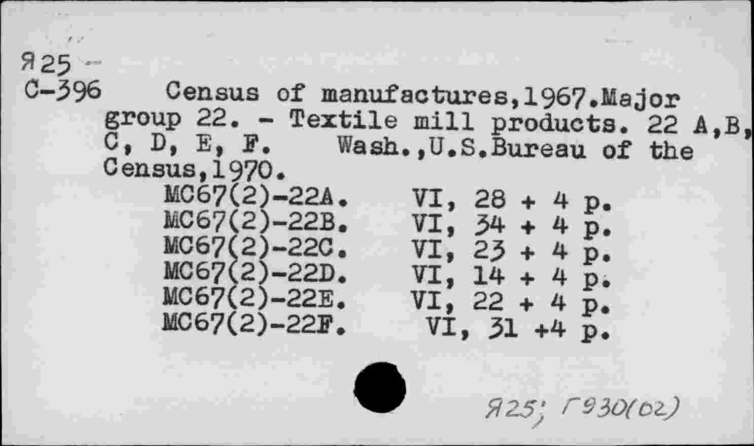 ﻿Я 25 ""
С-596 Census of manufactures,!967.Major group 22. - Textile mill products. 22 A,В C, D, E, E. Wash.,U.S.Bureau of the Census,1970.
MC67(2)-22A.	VI,	28	+	4	p.
MC67(2)-22B.	VI,	54	+	4	p.
MC67(2)-22C.	VI,	25	+	4	p.
MC67(2)-22D.	VI,	14	+	4	p.
MC67(2)-22E.	VI,	22	+	4	p.
MC67(2)-22F. VI, 51 +4 p.
Я 25'